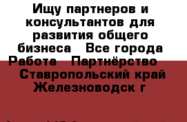Ищу партнеров и консультантов для развития общего бизнеса - Все города Работа » Партнёрство   . Ставропольский край,Железноводск г.